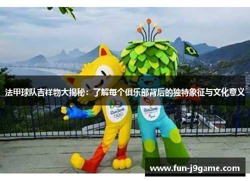 法甲球队吉祥物大揭秘：了解每个俱乐部背后的独特象征与文化意义