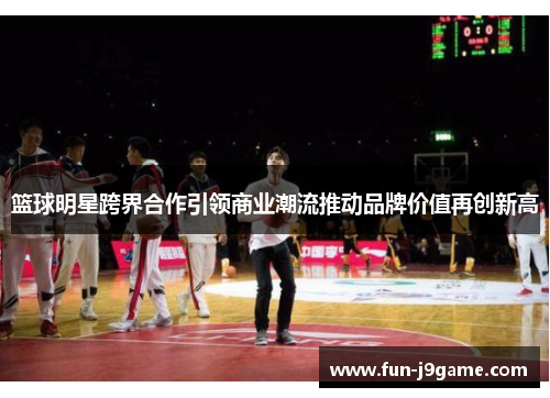 篮球明星跨界合作引领商业潮流推动品牌价值再创新高 篮球明星跨界合作引领商业潮流推动品牌价值再创新高