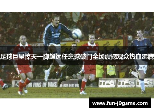 足球巨星惊天一脚超远任意球破门全场震撼观众热血沸腾 足球巨星惊天一脚超远任意球破门全场震撼观众热血沸腾
