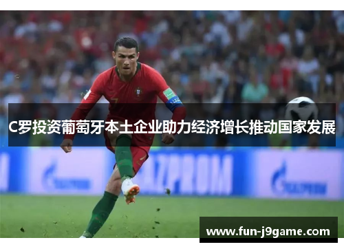 C罗投资葡萄牙本土企业助力经济增长推动国家发展 C罗投资葡萄牙本土企业助力经济增长推动国家发展