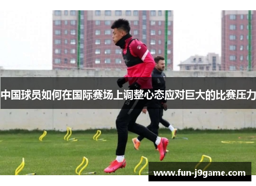 中国球员如何在国际赛场上调整心态应对巨大的比赛压力