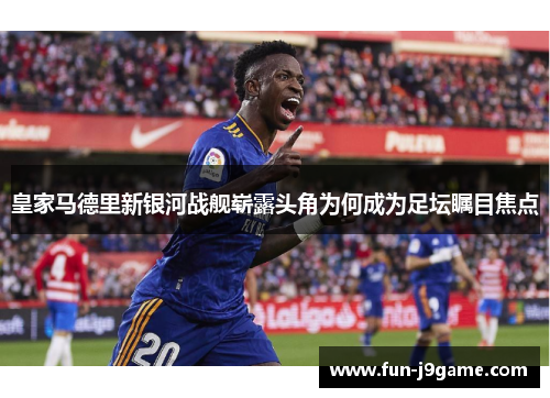 皇家马德里新银河战舰崭露头角为何成为足坛瞩目焦点