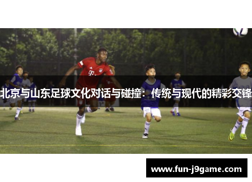 北京与山东足球文化对话与碰撞：传统与现代的精彩交锋