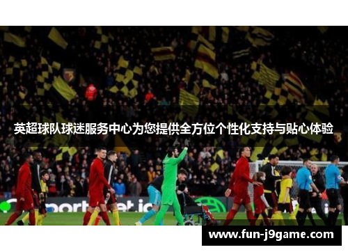 英超球队球迷服务中心为您提供全方位个性化支持与贴心体验