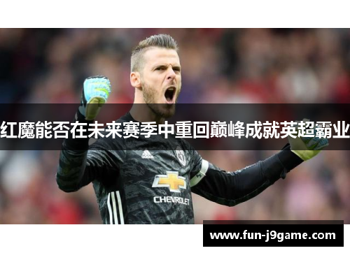 红魔能否在未来赛季中重回巅峰成就英超霸业 红魔能否在未来赛季中重回巅峰成就英超霸业