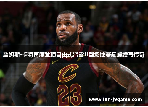 詹姆斯·卡特再度登顶自由式滑雪U型场地赛巅峰续写传奇