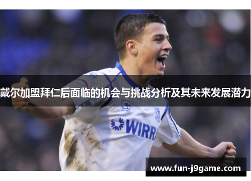 戴尔加盟拜仁后面临的机会与挑战分析及其未来发展潜力