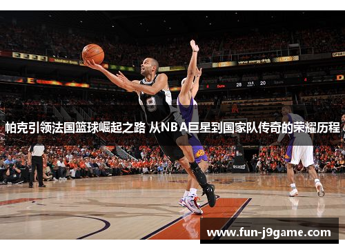 帕克引领法国篮球崛起之路 从NBA巨星到国家队传奇的荣耀历程