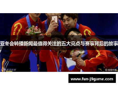 亚冬会转播新闻最值得关注的五大亮点与赛事背后的故事