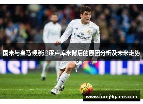 国米与皇马频繁追逐卢库米背后的原因分析及未来走势