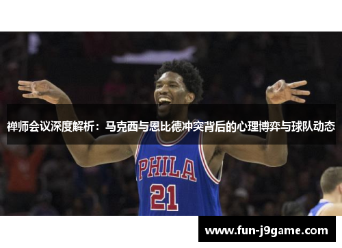 禅师会议深度解析：马克西与恩比德冲突背后的心理博弈与球队动态