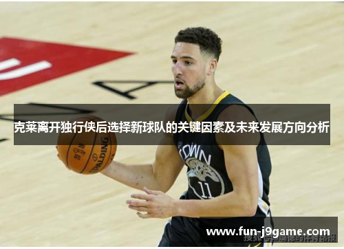 克莱离开独行侠后选择新球队的关键因素及未来发展方向分析