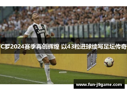 C罗2024赛季再创辉煌 以43粒进球续写足坛传奇 C罗2024赛季再创辉煌 以43粒进球续写足坛传奇