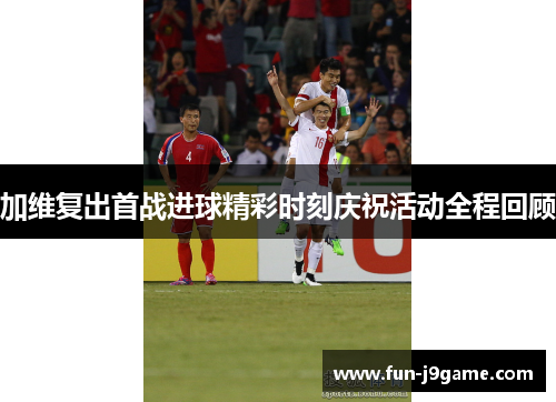 加维复出首战进球精彩时刻庆祝活动全程回顾 加维复出首战进球精彩时刻庆祝活动全程回顾