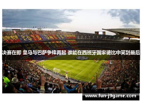 决赛在即 皇马与巴萨争锋再起 谁能在西班牙国家德比中笑到最后
