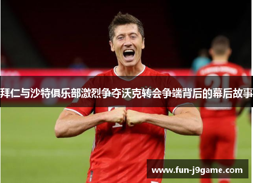 拜仁与沙特俱乐部激烈争夺沃克转会争端背后的幕后故事