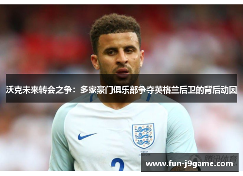 沃克未来转会之争：多家豪门俱乐部争夺英格兰后卫的背后动因