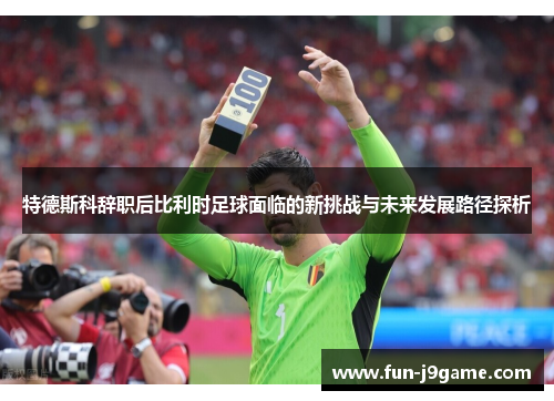 特德斯科辞职后比利时足球面临的新挑战与未来发展路径探析 特德斯科辞职后比利时足球面临的新挑战与未来发展路径探析