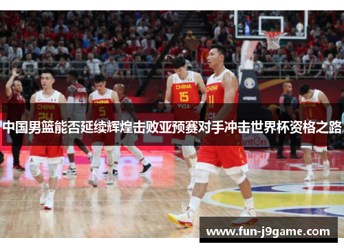 中国男篮能否延续辉煌击败亚预赛对手冲击世界杯资格之路 中国男篮能否延续辉煌击败亚预赛对手冲击世界杯资格之路