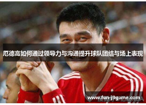 厄德高如何通过领导力与沟通提升球队团结与场上表现 厄德高如何通过领导力与沟通提升球队团结与场上表现