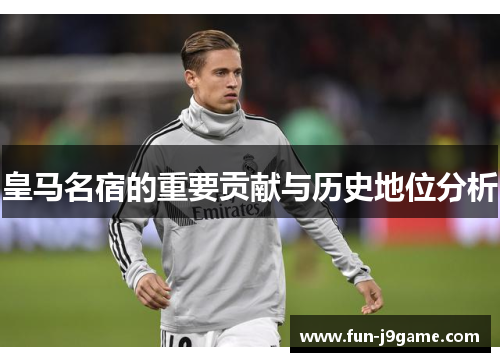 皇马名宿的重要贡献与历史地位分析 皇马名宿的重要贡献与历史地位分析