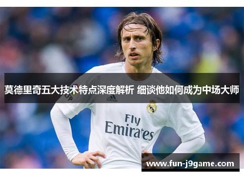 莫德里奇五大技术特点深度解析 细谈他如何成为中场大师