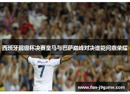 西班牙超级杯决赛皇马与巴萨巅峰对决谁能问鼎荣耀