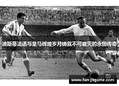 迪斯蒂法诺与皇马辉煌岁月铸就不可磨灭的永恒传奇