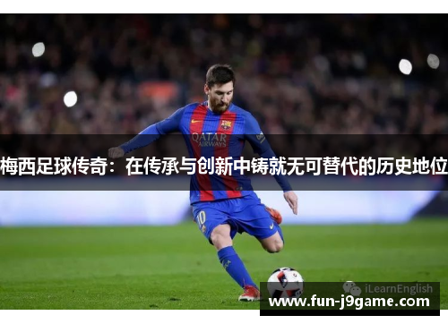 梅西足球传奇：在传承与创新中铸就无可替代的历史地位